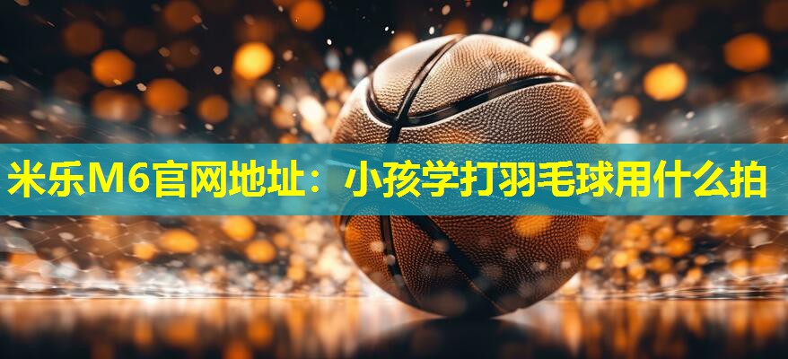 米乐M6官网地址：小孩学打羽毛球用什么拍