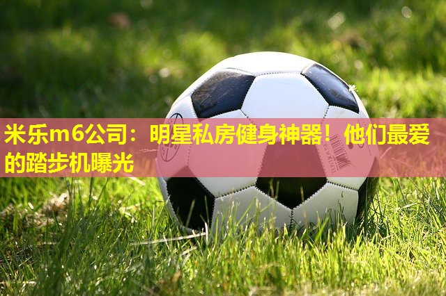 米乐m6公司：明星私房健身神器！他们最爱的踏步机曝光